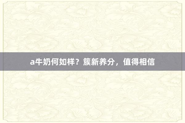 a牛奶何如样？簇新养分，值得相信