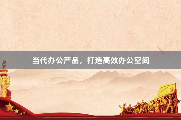 当代办公产品，打造高效办公空间