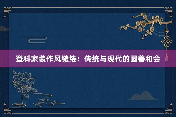 登科家装作风缱绻：传统与现代的圆善和会